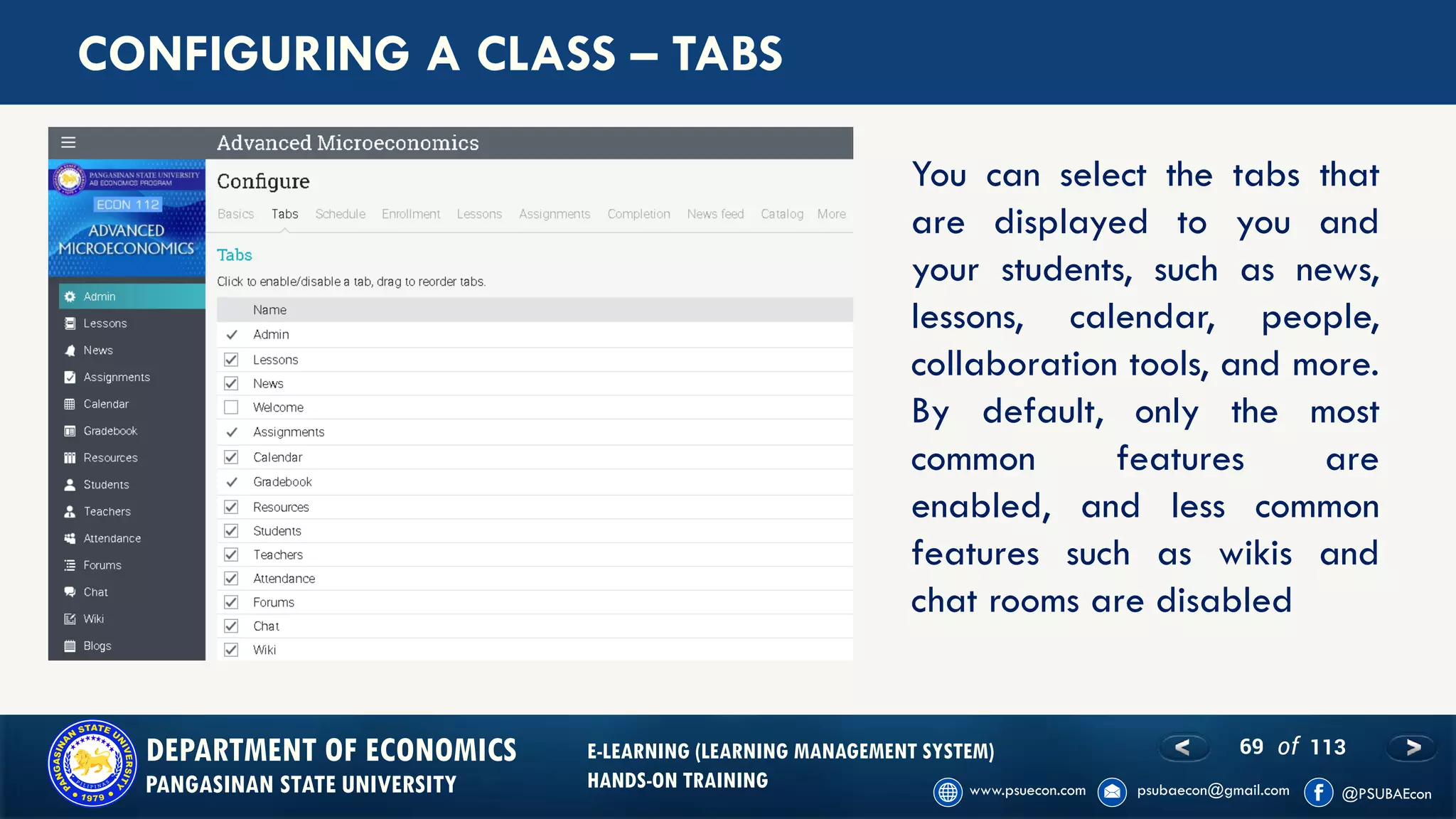 69 of 113DEPARTMENT OF ECONOMICS
PANGASINAN STATE UNIVERSITY
E-LEARNING (LEARNING MANAGEMENT SYSTEM)
HANDS-ON TRAINING
CONFIGURING A CLASS – TABS
You can select the tabs that
are displayed to you and
your students, such as news,
lessons, calendar, people,
collaboration tools, and more.
By default, only the most
common features are
enabled, and less common
features such as wikis and
chat rooms are disabled
 