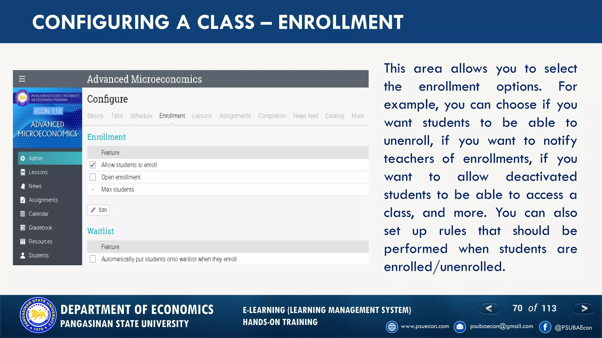 70 of 113DEPARTMENT OF ECONOMICS
PANGASINAN STATE UNIVERSITY
E-LEARNING (LEARNING MANAGEMENT SYSTEM)
HANDS-ON TRAINING
CONFIGURING A CLASS – ENROLLMENT
This area allows you to select
the enrollment options. For
example, you can choose if you
want students to be able to
unenroll, if you want to notify
teachers of enrollments, if you
want to allow deactivated
students to be able to access a
class, and more. You can also
set up rules that should be
performed when students are
enrolled/unenrolled.
 