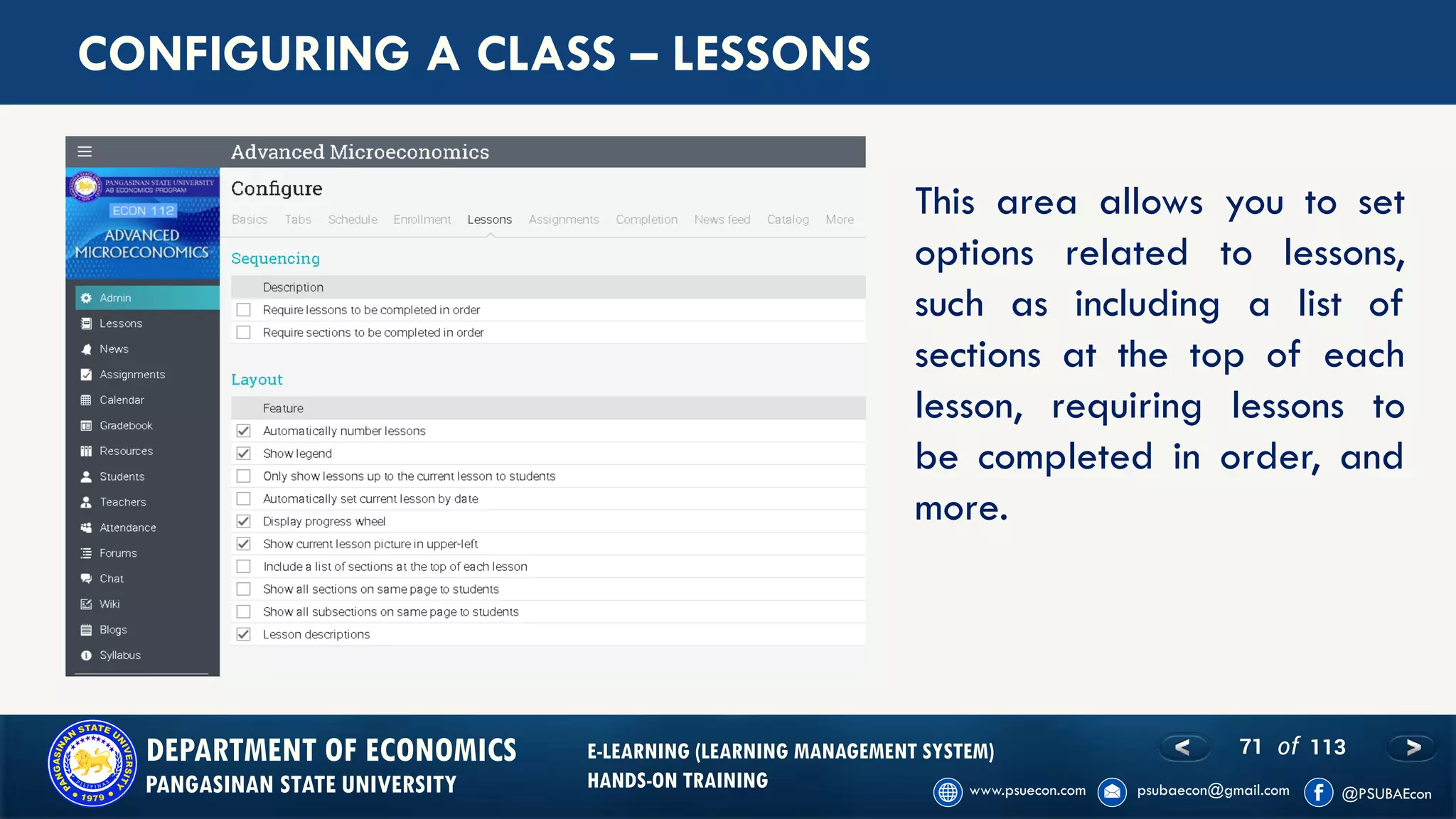 71 of 113DEPARTMENT OF ECONOMICS
PANGASINAN STATE UNIVERSITY
E-LEARNING (LEARNING MANAGEMENT SYSTEM)
HANDS-ON TRAINING
CONFIGURING A CLASS – LESSONS
This area allows you to set
options related to lessons,
such as including a list of
sections at the top of each
lesson, requiring lessons to
be completed in order, and
more.
 