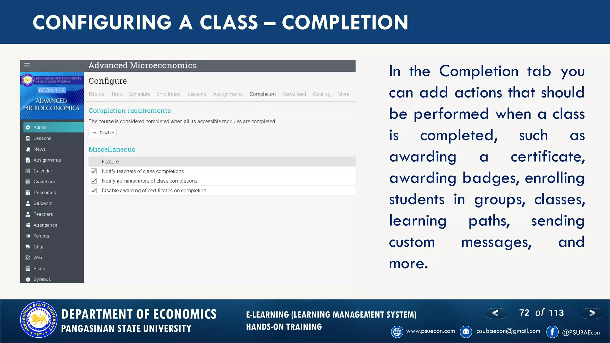 72 of 113DEPARTMENT OF ECONOMICS
PANGASINAN STATE UNIVERSITY
E-LEARNING (LEARNING MANAGEMENT SYSTEM)
HANDS-ON TRAINING
CONFIGURING A CLASS – COMPLETION
In the Completion tab you
can add actions that should
be performed when a class
is completed, such as
awarding a certificate,
awarding badges, enrolling
students in groups, classes,
learning paths, sending
custom messages, and
more.
 