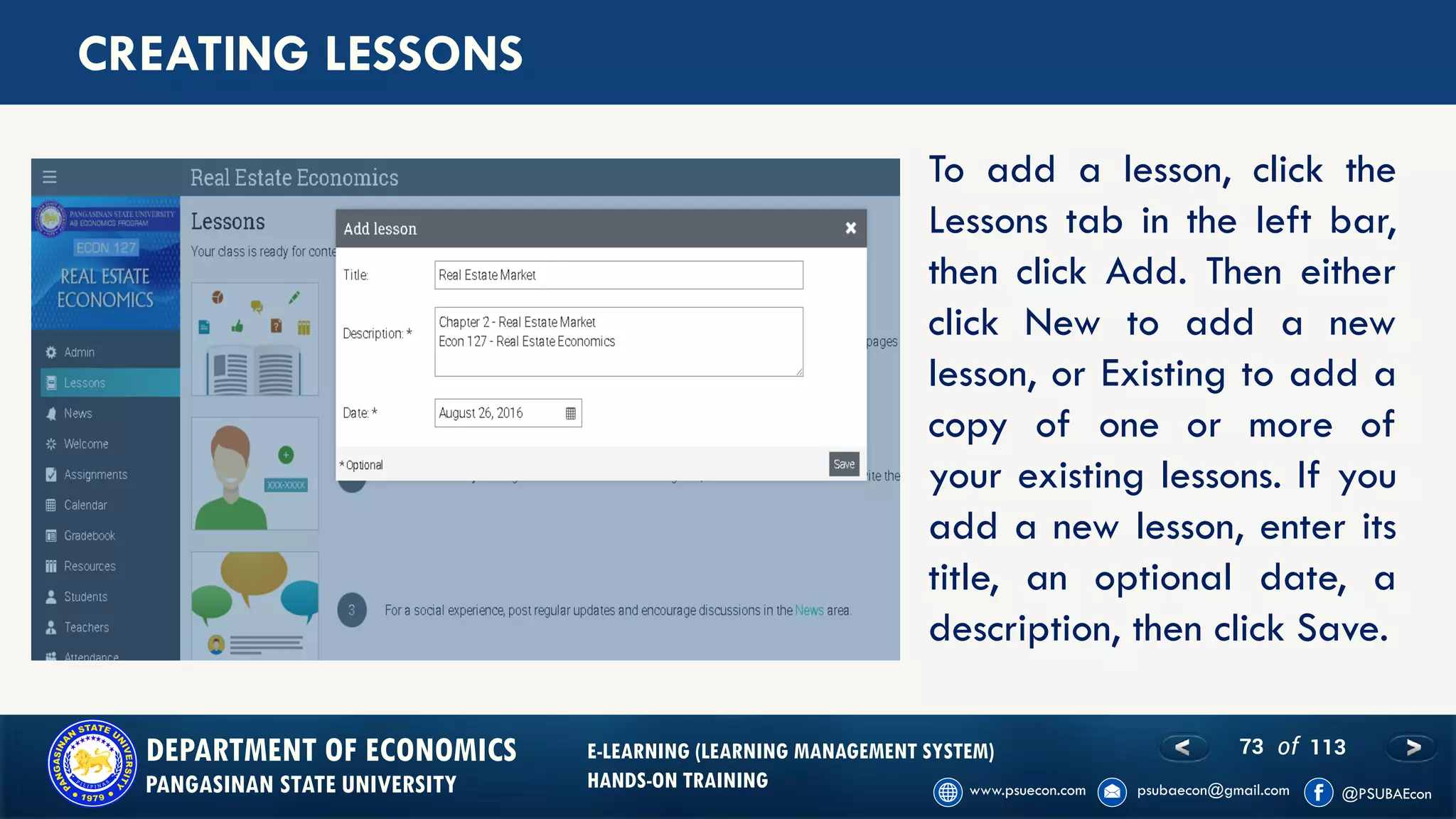 73 of 113DEPARTMENT OF ECONOMICS
PANGASINAN STATE UNIVERSITY
E-LEARNING (LEARNING MANAGEMENT SYSTEM)
HANDS-ON TRAINING
CREATING LESSONS
To add a lesson, click the
Lessons tab in the left bar,
then click Add. Then either
click New to add a new
lesson, or Existing to add a
copy of one or more of
your existing lessons. If you
add a new lesson, enter its
title, an optional date, a
description, then click Save.
 