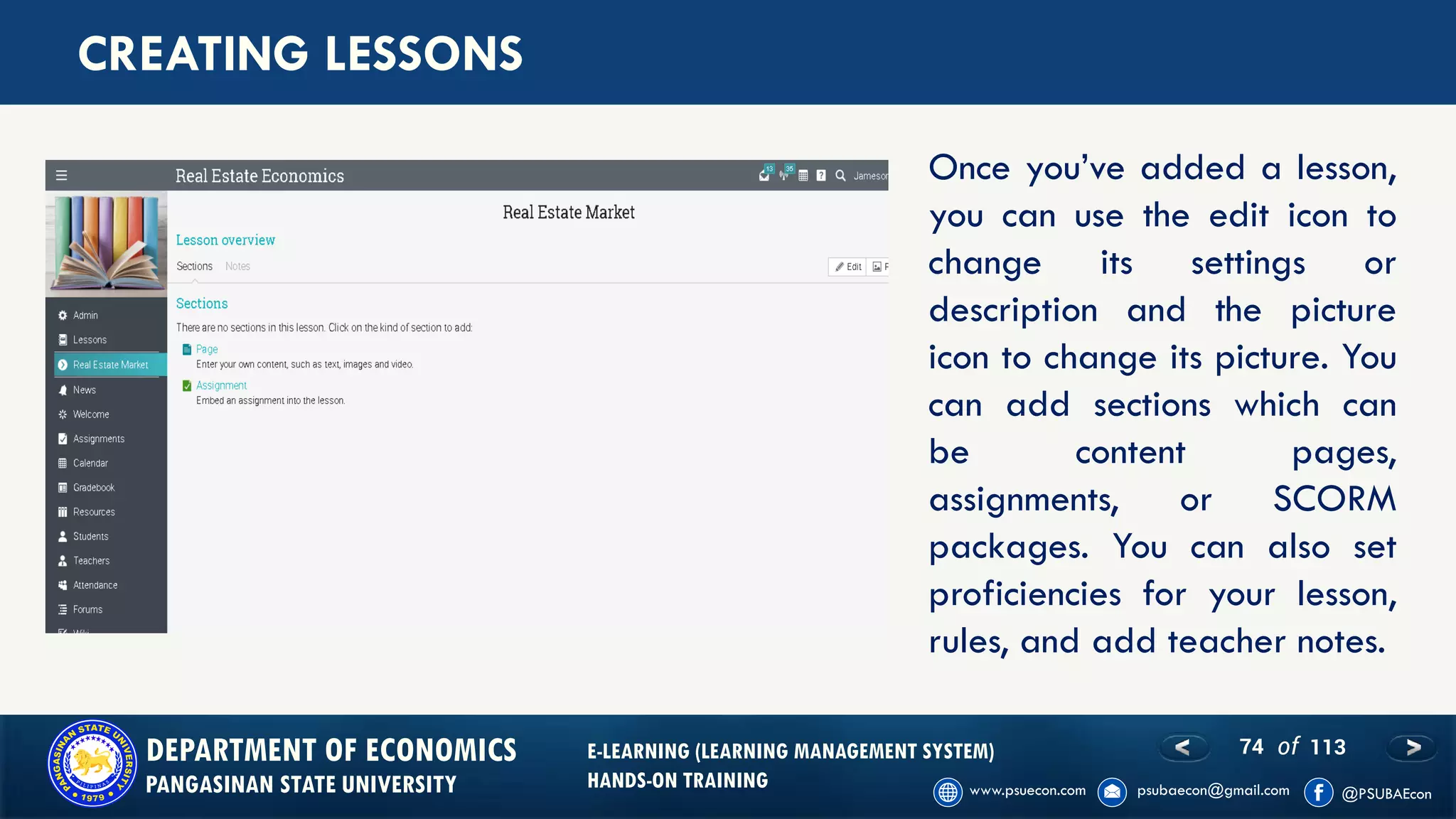 74 of 113DEPARTMENT OF ECONOMICS
PANGASINAN STATE UNIVERSITY
E-LEARNING (LEARNING MANAGEMENT SYSTEM)
HANDS-ON TRAINING
CREATING LESSONS
Once you’ve added a lesson,
you can use the edit icon to
change its settings or
description and the picture
icon to change its picture. You
can add sections which can
be content pages,
assignments, or SCORM
packages. You can also set
proficiencies for your lesson,
rules, and add teacher notes.
 