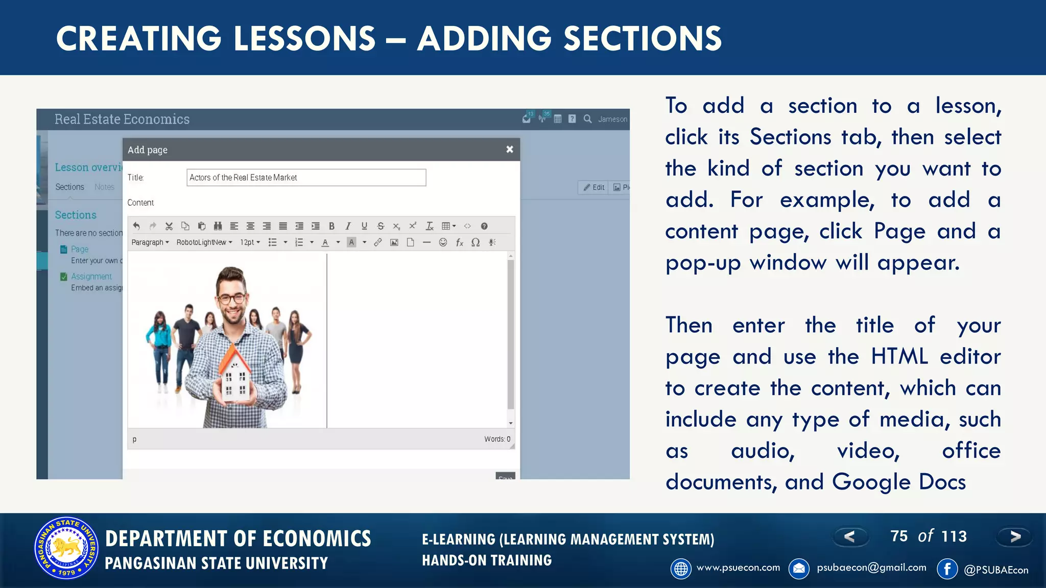 75 of 113DEPARTMENT OF ECONOMICS
PANGASINAN STATE UNIVERSITY
E-LEARNING (LEARNING MANAGEMENT SYSTEM)
HANDS-ON TRAINING
CREATING LESSONS – ADDING SECTIONS
To add a section to a lesson,
click its Sections tab, then select
the kind of section you want to
add. For example, to add a
content page, click Page and a
pop-up window will appear.
Then enter the title of your
page and use the HTML editor
to create the content, which can
include any type of media, such
as audio, video, office
documents, and Google Docs
 