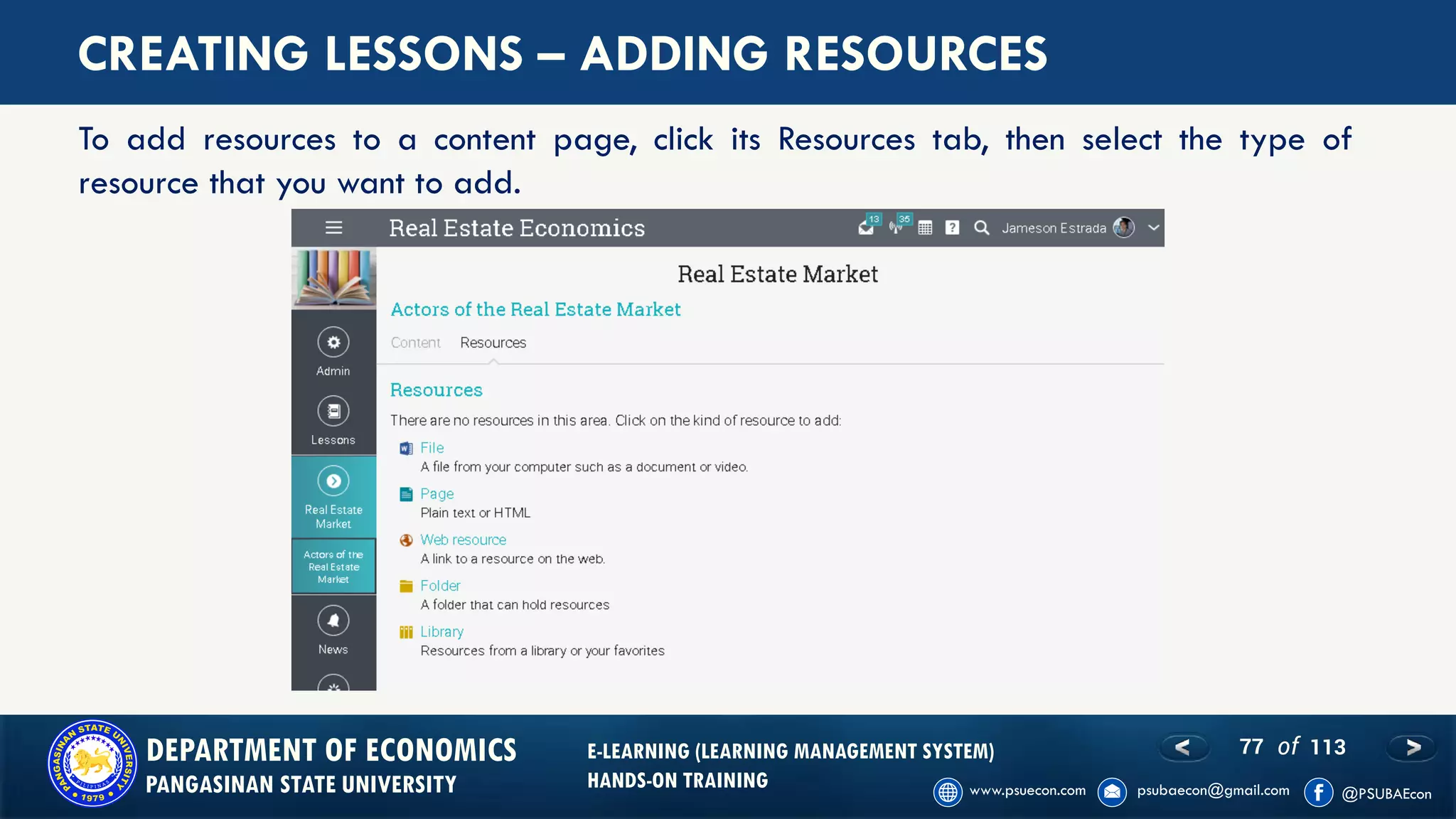 77 of 113DEPARTMENT OF ECONOMICS
PANGASINAN STATE UNIVERSITY
E-LEARNING (LEARNING MANAGEMENT SYSTEM)
HANDS-ON TRAINING
CREATING LESSONS – ADDING RESOURCES
To add resources to a content page, click its Resources tab, then select the type of
resource that you want to add.
 