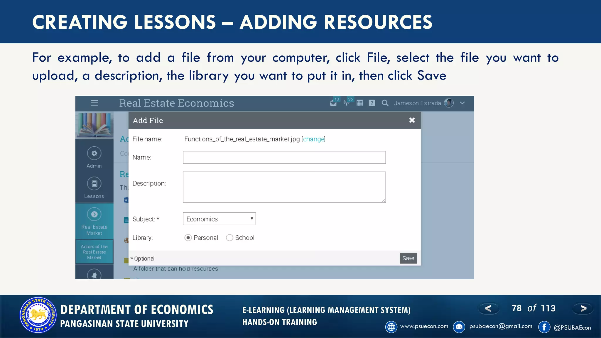 78 of 113DEPARTMENT OF ECONOMICS
PANGASINAN STATE UNIVERSITY
E-LEARNING (LEARNING MANAGEMENT SYSTEM)
HANDS-ON TRAINING
CREATING LESSONS – ADDING RESOURCES
For example, to add a file from your computer, click File, select the file you want to
upload, a description, the library you want to put it in, then click Save
 
