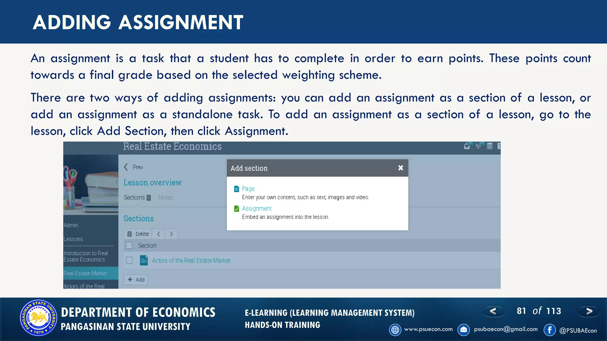 81 of 113DEPARTMENT OF ECONOMICS
PANGASINAN STATE UNIVERSITY
E-LEARNING (LEARNING MANAGEMENT SYSTEM)
HANDS-ON TRAINING
ADDING ASSIGNMENT
An assignment is a task that a student has to complete in order to earn points. These points count
towards a final grade based on the selected weighting scheme.
There are two ways of adding assignments: you can add an assignment as a section of a lesson, or
add an assignment as a standalone task. To add an assignment as a section of a lesson, go to the
lesson, click Add Section, then click Assignment.
 