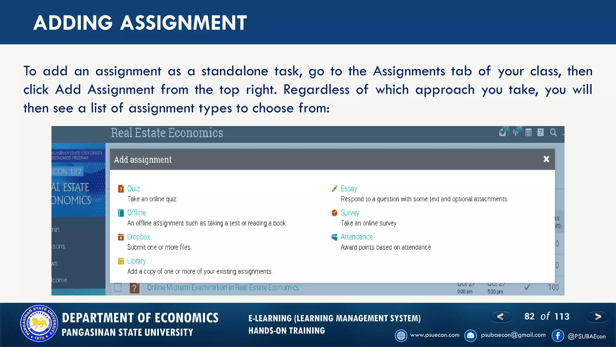 82 of 113DEPARTMENT OF ECONOMICS
PANGASINAN STATE UNIVERSITY
E-LEARNING (LEARNING MANAGEMENT SYSTEM)
HANDS-ON TRAINING
ADDING ASSIGNMENT
To add an assignment as a standalone task, go to the Assignments tab of your class, then
click Add Assignment from the top right. Regardless of which approach you take, you will
then see a list of assignment types to choose from:
 