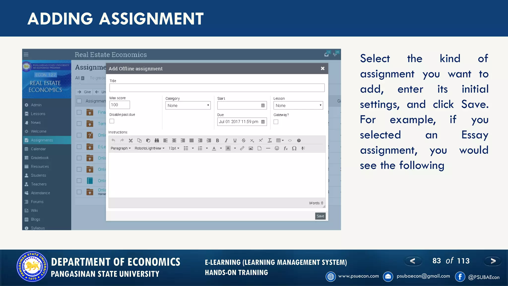 83 of 113DEPARTMENT OF ECONOMICS
PANGASINAN STATE UNIVERSITY
E-LEARNING (LEARNING MANAGEMENT SYSTEM)
HANDS-ON TRAINING
ADDING ASSIGNMENT
Select the kind of
assignment you want to
add, enter its initial
settings, and click Save.
For example, if you
selected an Essay
assignment, you would
see the following
 