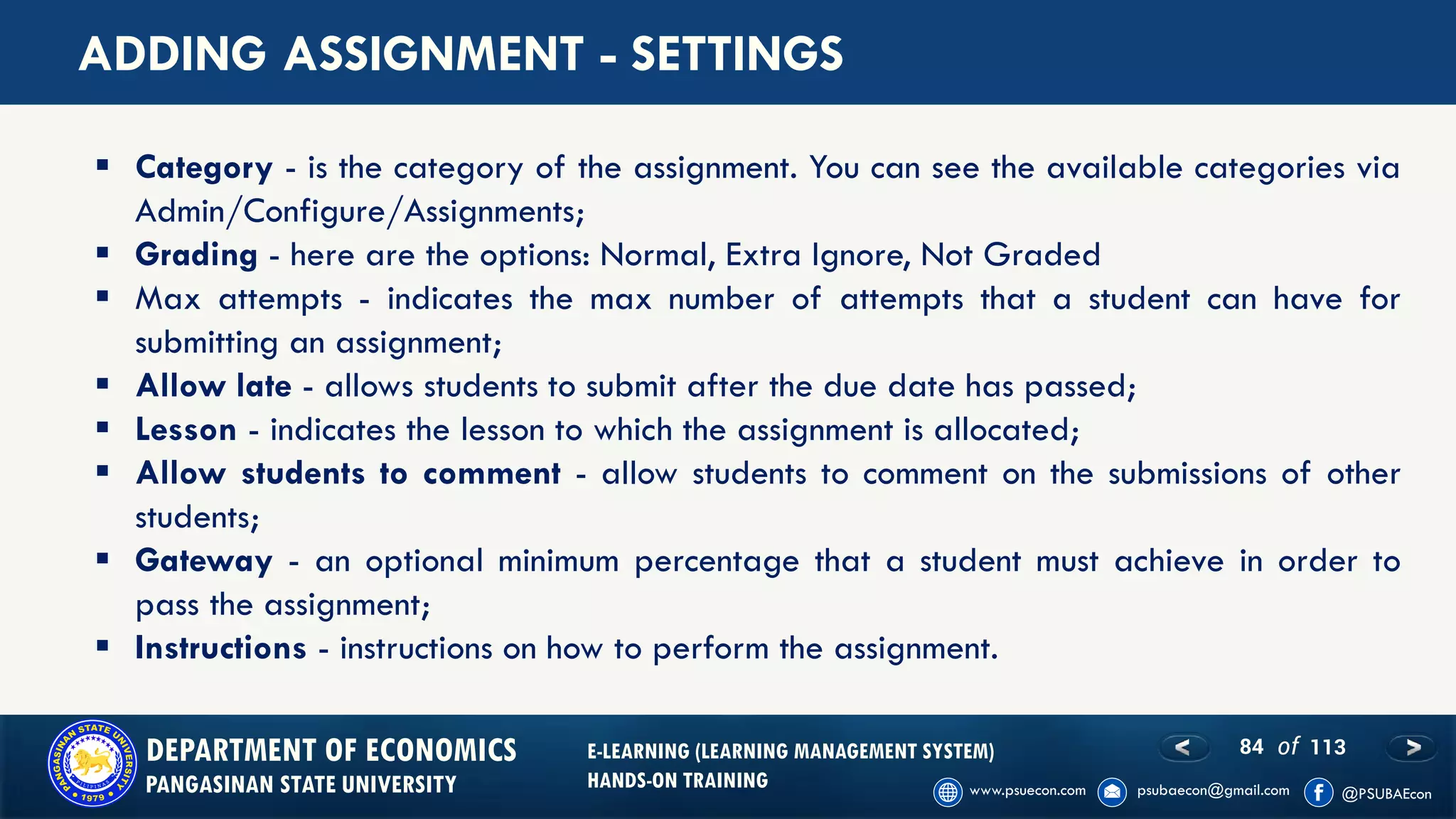 84 of 113DEPARTMENT OF ECONOMICS
PANGASINAN STATE UNIVERSITY
E-LEARNING (LEARNING MANAGEMENT SYSTEM)
HANDS-ON TRAINING
ADDING ASSIGNMENT - SETTINGS
▪ Category - is the category of the assignment. You can see the available categories via
Admin/Configure/Assignments;
▪ Grading - here are the options: Normal, Extra Ignore, Not Graded
▪ Max attempts - indicates the max number of attempts that a student can have for
submitting an assignment;
▪ Allow late - allows students to submit after the due date has passed;
▪ Lesson - indicates the lesson to which the assignment is allocated;
▪ Allow students to comment - allow students to comment on the submissions of other
students;
▪ Gateway - an optional minimum percentage that a student must achieve in order to
pass the assignment;
▪ Instructions - instructions on how to perform the assignment.
 