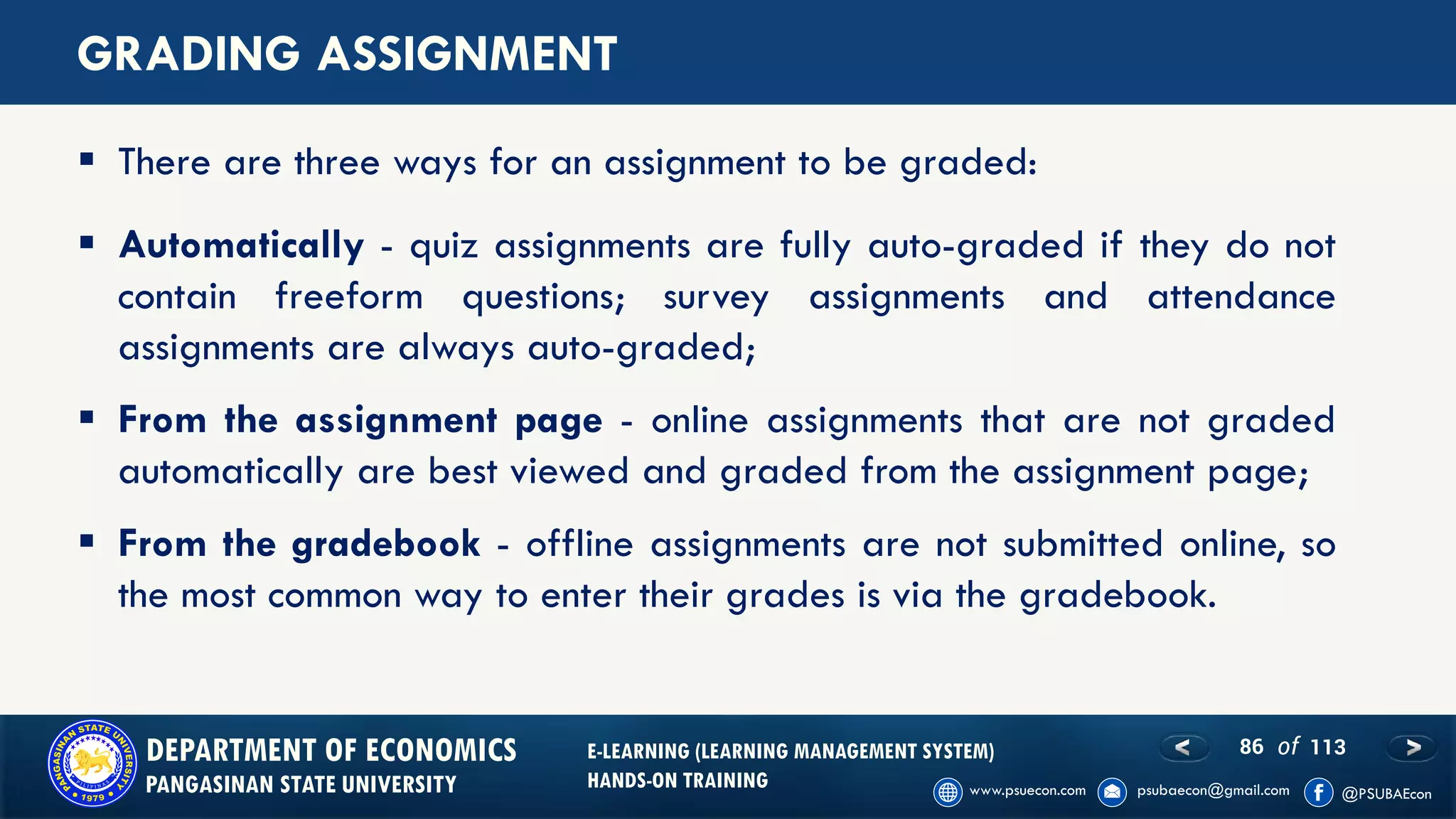 86 of 113DEPARTMENT OF ECONOMICS
PANGASINAN STATE UNIVERSITY
E-LEARNING (LEARNING MANAGEMENT SYSTEM)
HANDS-ON TRAINING
GRADING ASSIGNMENT
▪ Automatically - quiz assignments are fully auto-graded if they do not
contain freeform questions; survey assignments and attendance
assignments are always auto-graded;
▪ From the assignment page - online assignments that are not graded
automatically are best viewed and graded from the assignment page;
▪ From the gradebook - offline assignments are not submitted online, so
the most common way to enter their grades is via the gradebook.
▪ There are three ways for an assignment to be graded:
 