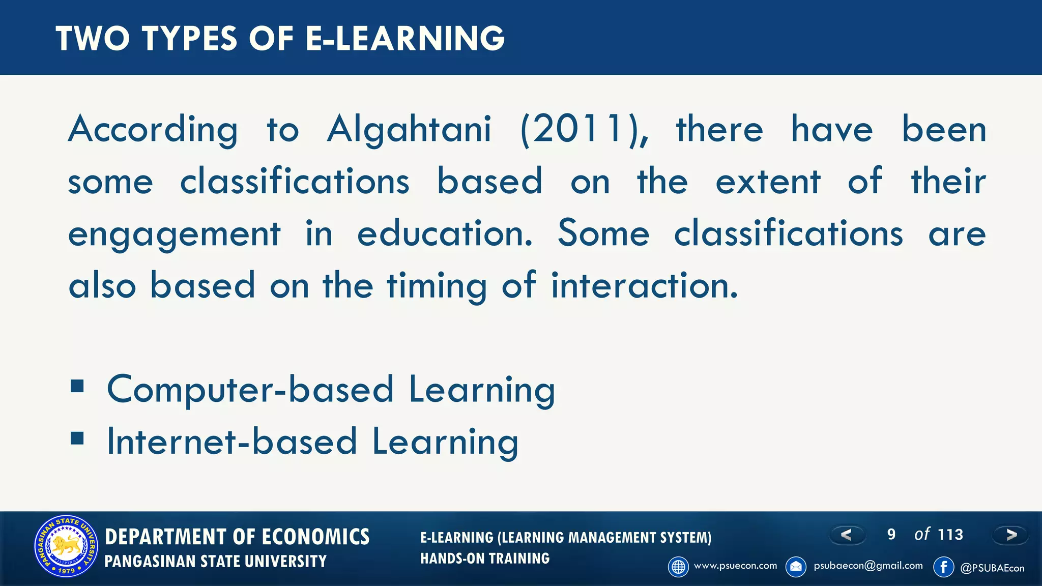 9 of 113DEPARTMENT OF ECONOMICS
PANGASINAN STATE UNIVERSITY
E-LEARNING (LEARNING MANAGEMENT SYSTEM)
HANDS-ON TRAINING
According to Algahtani (2011), there have been
some classifications based on the extent of their
engagement in education. Some classifications are
also based on the timing of interaction.
▪ Computer-based Learning
▪ Internet-based Learning
TWO TYPES OF E-LEARNING
 