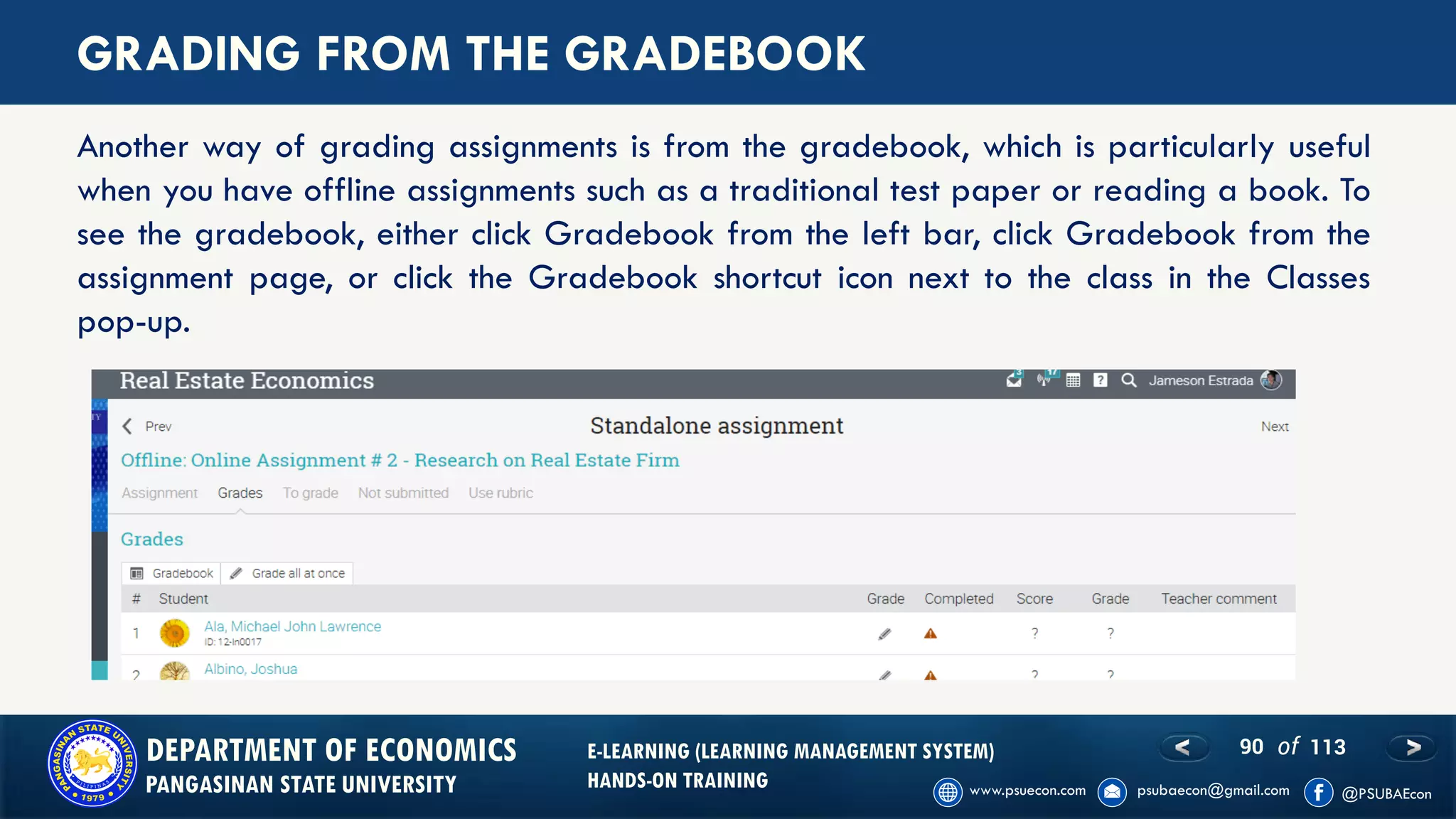90 of 113DEPARTMENT OF ECONOMICS
PANGASINAN STATE UNIVERSITY
E-LEARNING (LEARNING MANAGEMENT SYSTEM)
HANDS-ON TRAINING
GRADING FROM THE GRADEBOOK
Another way of grading assignments is from the gradebook, which is particularly useful
when you have offline assignments such as a traditional test paper or reading a book. To
see the gradebook, either click Gradebook from the left bar, click Gradebook from the
assignment page, or click the Gradebook shortcut icon next to the class in the Classes
pop-up.
 