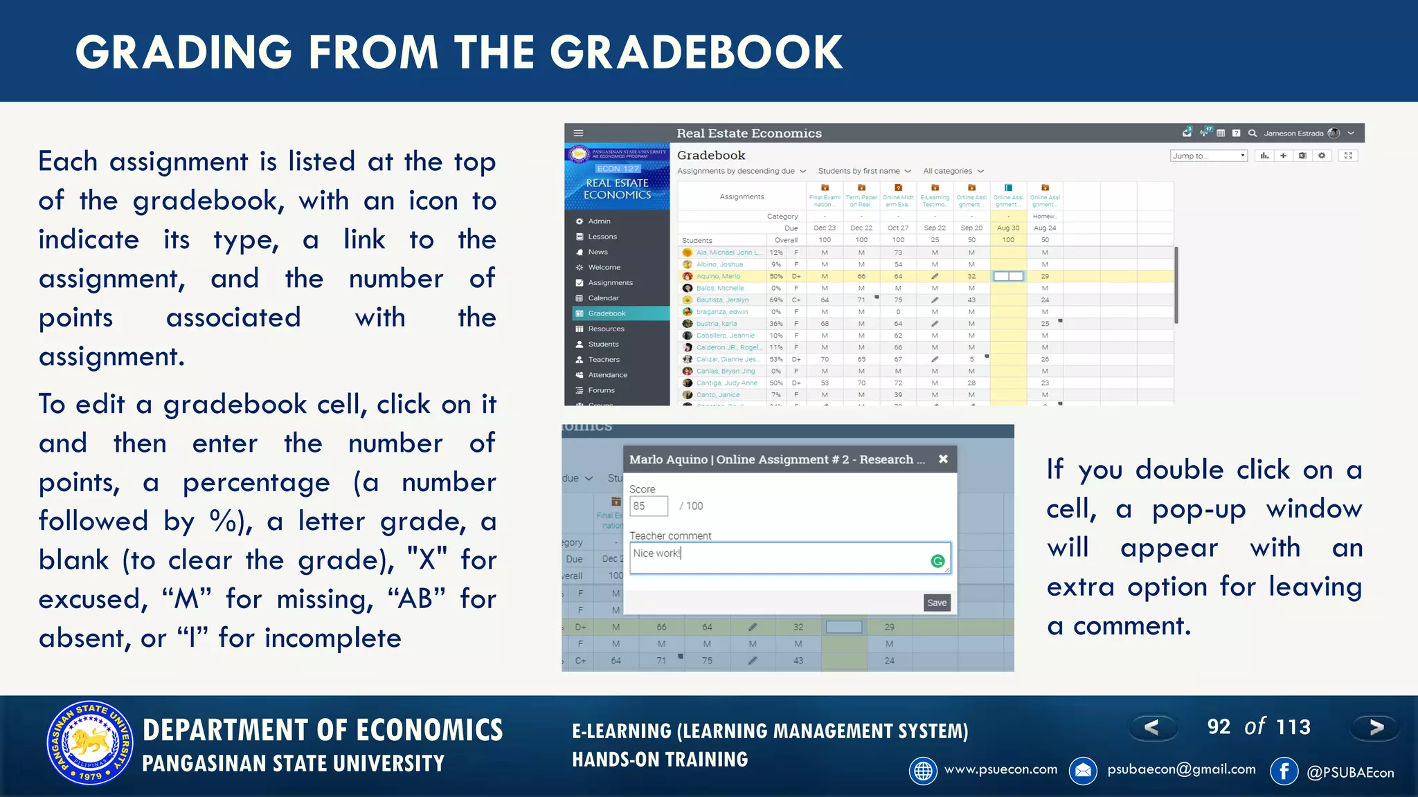 92 of 113DEPARTMENT OF ECONOMICS
PANGASINAN STATE UNIVERSITY
E-LEARNING (LEARNING MANAGEMENT SYSTEM)
HANDS-ON TRAINING
GRADING FROM THE GRADEBOOK
Each assignment is listed at the top
of the gradebook, with an icon to
indicate its type, a link to the
assignment, and the number of
points associated with the
assignment.
To edit a gradebook cell, click on it
and then enter the number of
points, a percentage (a number
followed by %), a letter grade, a
blank (to clear the grade), "X" for
excused, “M” for missing, “AB” for
absent, or “I” for incomplete
If you double click on a
cell, a pop-up window
will appear with an
extra option for leaving
a comment.
 