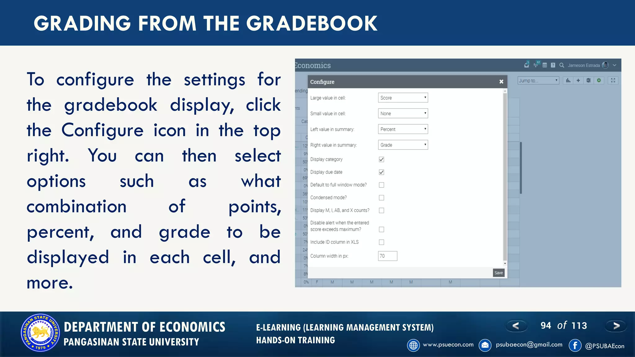 94 of 113DEPARTMENT OF ECONOMICS
PANGASINAN STATE UNIVERSITY
E-LEARNING (LEARNING MANAGEMENT SYSTEM)
HANDS-ON TRAINING
GRADING FROM THE GRADEBOOK
To configure the settings for
the gradebook display, click
the Configure icon in the top
right. You can then select
options such as what
combination of points,
percent, and grade to be
displayed in each cell, and
more.
 