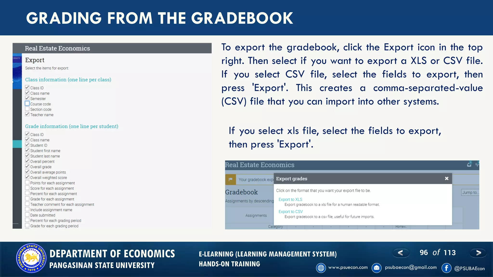 96 of 113DEPARTMENT OF ECONOMICS
PANGASINAN STATE UNIVERSITY
E-LEARNING (LEARNING MANAGEMENT SYSTEM)
HANDS-ON TRAINING
GRADING FROM THE GRADEBOOK
To export the gradebook, click the Export icon in the top
right. Then select if you want to export a XLS or CSV file.
If you select CSV file, select the fields to export, then
press 'Export'. This creates a comma-separated-value
(CSV) file that you can import into other systems.
If you select xls file, select the fields to export,
then press 'Export'.
 