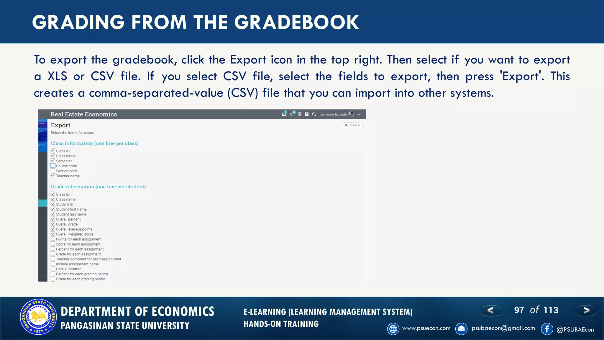 97 of 113DEPARTMENT OF ECONOMICS
PANGASINAN STATE UNIVERSITY
E-LEARNING (LEARNING MANAGEMENT SYSTEM)
HANDS-ON TRAINING
GRADING FROM THE GRADEBOOK
To export the gradebook, click the Export icon in the top right. Then select if you want to export
a XLS or CSV file. If you select CSV file, select the fields to export, then press 'Export'. This
creates a comma-separated-value (CSV) file that you can import into other systems.
 