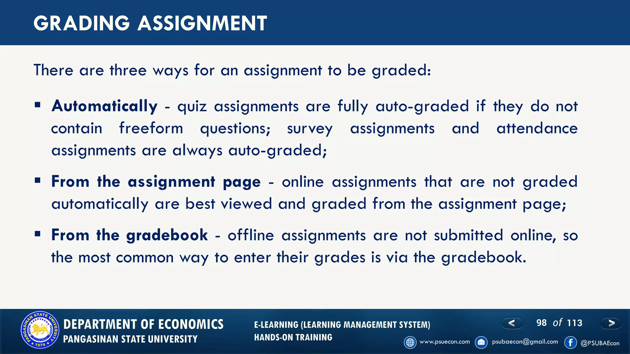98 of 113DEPARTMENT OF ECONOMICS
PANGASINAN STATE UNIVERSITY
E-LEARNING (LEARNING MANAGEMENT SYSTEM)
HANDS-ON TRAINING
GRADING ASSIGNMENT
▪ Automatically - quiz assignments are fully auto-graded if they do not
contain freeform questions; survey assignments and attendance
assignments are always auto-graded;
▪ From the assignment page - online assignments that are not graded
automatically are best viewed and graded from the assignment page;
▪ From the gradebook - offline assignments are not submitted online, so
the most common way to enter their grades is via the gradebook.
There are three ways for an assignment to be graded:
 