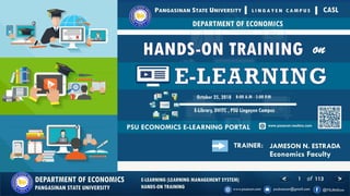 1 of 113DEPARTMENT OF ECONOMICS
PANGASINAN STATE UNIVERSITY
E-LEARNING (LEARNING MANAGEMENT SYSTEM)
HANDS-ON TRAINING
JAMESON N. ESTRADATRAINER:
Economics Faculty
 