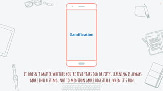 It doesn’t matter whether you’re five years old or fifty, learning is always
more interesting, not to mention more digestible, when it’s fun.
16
Gamification
 