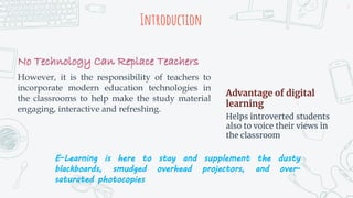 Introduction
No Technology Can Replace Teachers
However, it is the responsibility of teachers to
incorporate modern education technologies in
the classrooms to help make the study material
engaging, interactive and refreshing.
Advantage of digital
learning
Helps introverted students
also to voice their views in
the classroom
E-Learning is here to stay and supplement the dusty
blackboards, smudged overhead projectors, and over-
saturated photocopies
2
 