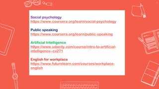9
Social psychology
https://www.coursera.org/learn/social-psychology
Public speaking
https://www.coursera.org/learn/public-speaking
Artificial Intelligence
https://www.udacity.com/course/intro-to-artificial-
intelligence--cs271
English for workplace
https://www.futurelearn.com/courses/workplace-
english
 