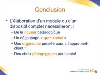 Conclusion
• L’élaboration d’un module ou d’un
dispositif complet nécessiteront :
– De la rigueur pédagogique
– Un découpage « granularisé »
– Une ergonomie pensée pour « l’apprenant-
client »
– Des choix pédagogiques pertinents!
 