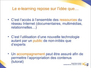 Le e-learning repose sur l’idée que…
• C’est l’accès à l’ensemble des ressources du
réseau Internet (documentaires, multimédias,
relationnelles…)
• C’est l’utilisation d’une nouvelle technologie
autant par un public de non-initiés que
d’experts
• Un accompagnement peut être assuré afin de
permettre l’appropriation des contenus
(tutorat)
 