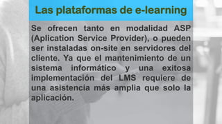 Las plataformas de e-learning
Se ofrecen tanto en modalidad ASP
(Aplication Service Provider), o pueden
ser instaladas on-site en servidores del
cliente. Ya que el mantenimiento de un
sistema informático y una exitosa
implementación del LMS requiere de
una asistencia más amplia que solo la
aplicación.
 