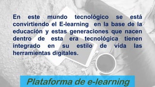 Plataforma de e-learning
En este mundo tecnológico se está
convirtiendo el E-learning en la base de la
educación y estas generaciones que nacen
dentro de esta era tecnológica tienen
integrado en su estilo de vida las
herramientas digitales.
 