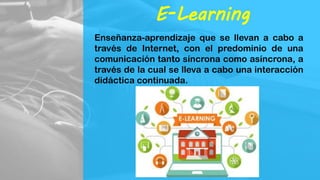 E-Learning
Enseñanza-aprendizaje que se llevan a cabo a
través de Internet, con el predominio de una
comunicación tanto síncrona como asíncrona, a
través de la cual se lleva a cabo una interacción
didáctica continuada.
 