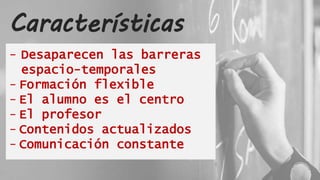 Características
- Desaparecen las barreras
espacio-temporales
- Formación flexible
- El alumno es el centro
- El profesor
- Contenidos actualizados
- Comunicación constante
 