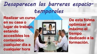 Desaparecen las barreras espacio-
temporales
Realizar un curso
en su casa o
lugar de trabajo,
estando
accesibles los
contenidos
cualquier día a
cualquier hora
De esta forma
optimizar al
máximo el
tiempo
dedicado a la
formación.
 