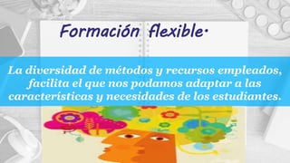 La diversidad de métodos y recursos empleados,
facilita el que nos podamos adaptar a las
características y necesidades de los estudiantes.
Formación flexible.
 
