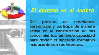 El alumno es el centro
Del proceso de enseñanza-
aprendizaje y participa de manera
activa en la construcción de sus
conocimientos, teniendo capacidad
para decidir el itinerario formativo
más acorde con sus intereses.
 