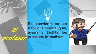 El
profesor
Se convierte en un
tutor que orienta, guía,
ayuda y facilita los
procesos formativos.
 