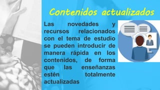 Contenidos actualizados
Las novedades y
recursos relacionados
con el tema de estudio
se pueden introducir de
manera rápida en los
contenidos, de forma
que las enseñanzas
estén totalmente
actualizadas
 