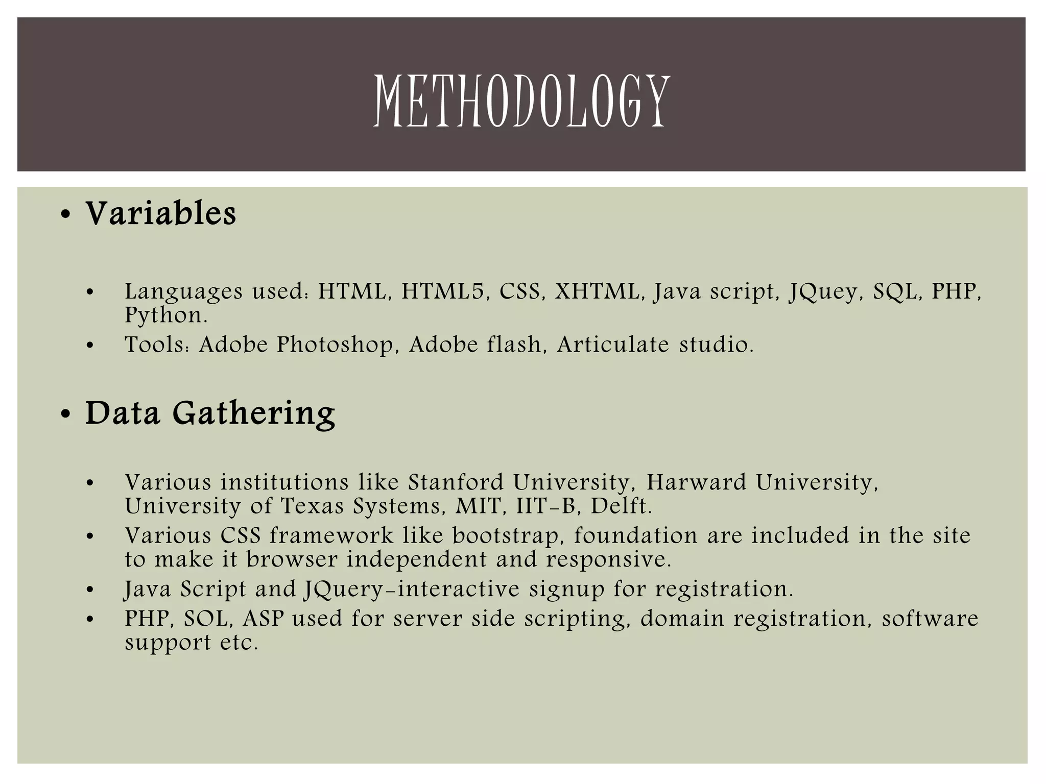 • Variables 
• Languages used: HTML, HTML5, CSS, XHTML, Java script, JQuey, SQL, PHP, 
Python. 
• Tools: Adobe Photoshop, Adobe flash, Articulate studio. 
• Data Gathering 
• Various institutions like Stanford University, Harward University, 
University of Texas Systems, MIT, IIT-B, Delft. 
• Various CSS framework like bootstrap, foundation are included in the site 
to make it browser independent and responsive. 
• Java Script and JQuery-interactive signup for registration. 
• PHP, SOL, ASP used for server side scripting, domain registration, software 
support etc. 
METHODOLOGY 
 
