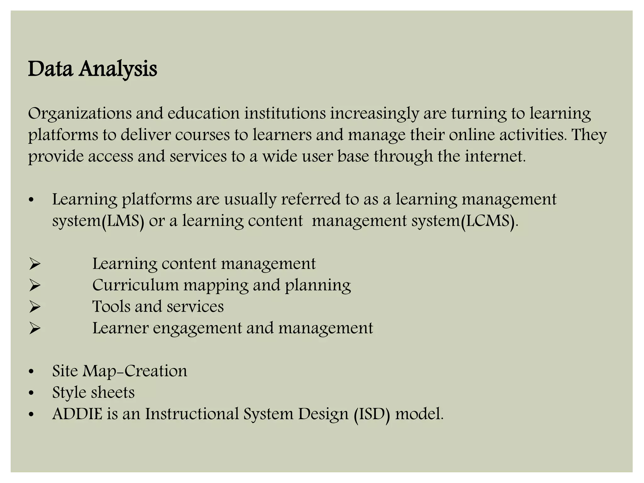 Data Analysis 
Organizations and education institutions increasingly are turning to learning 
platforms to deliver courses to learners and manage their online activities. They 
provide access and services to a wide user base through the internet. 
• Learning platforms are usually referred to as a learning management 
system(LMS) or a learning content management system(LCMS). 
 Learning content management 
 Curriculum mapping and planning 
 Tools and services 
 Learner engagement and management 
• Site Map-Creation 
• Style sheets 
• ADDIE is an Instructional System Design (ISD) model. 
 