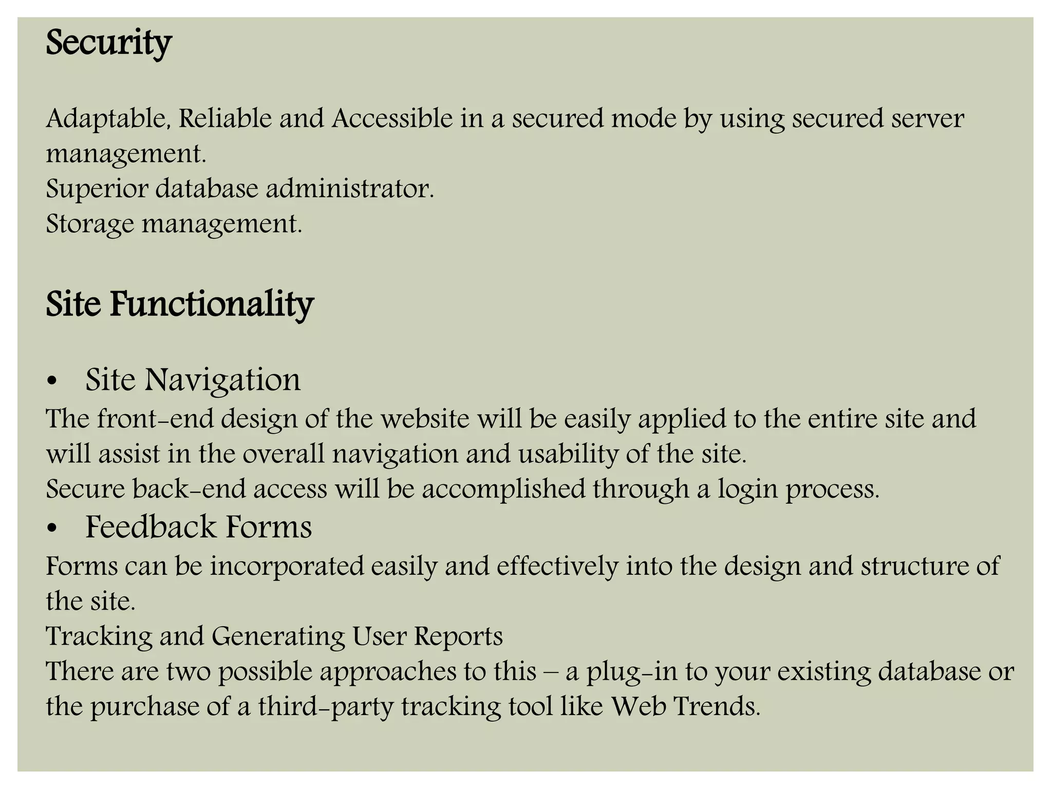 Security 
Adaptable, Reliable and Accessible in a secured mode by using secured server 
management. 
Superior database administrator. 
Storage management. 
Site Functionality 
• Site Navigation 
The front-end design of the website will be easily applied to the entire site and 
will assist in the overall navigation and usability of the site. 
Secure back-end access will be accomplished through a login process. 
• Feedback Forms 
Forms can be incorporated easily and effectively into the design and structure of 
the site. 
Tracking and Generating User Reports 
There are two possible approaches to this – a plug-in to your existing database or 
the purchase of a third-party tracking tool like Web Trends. 
 