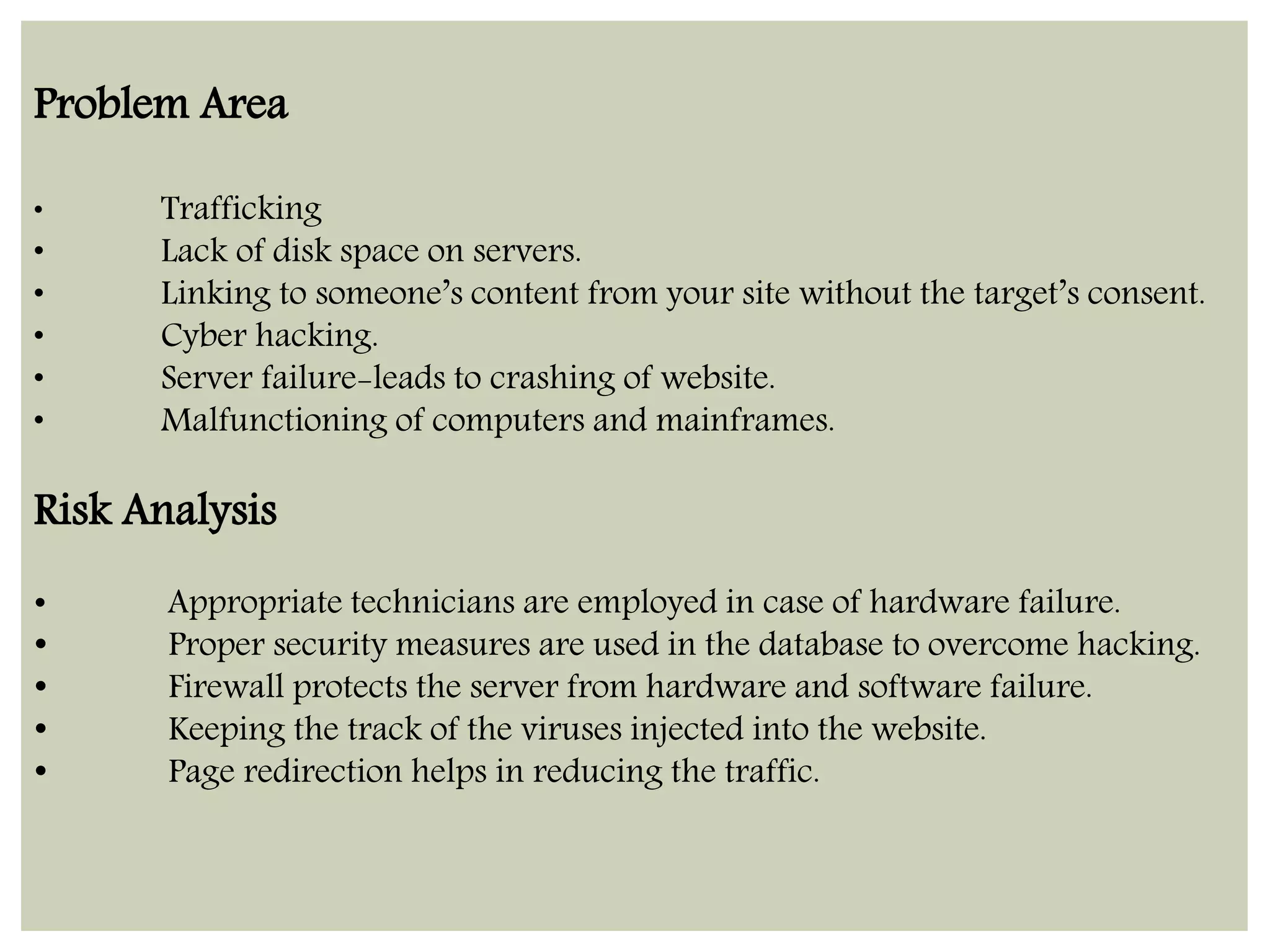 Problem Area 
• Trafficking 
• Lack of disk space on servers. 
• Linking to someone’s content from your site without the target’s consent. 
• Cyber hacking. 
• Server failure-leads to crashing of website. 
• Malfunctioning of computers and mainframes. 
Risk Analysis 
• Appropriate technicians are employed in case of hardware failure. 
• Proper security measures are used in the database to overcome hacking. 
• Firewall protects the server from hardware and software failure. 
• Keeping the track of the viruses injected into the website. 
• Page redirection helps in reducing the traffic. 
 