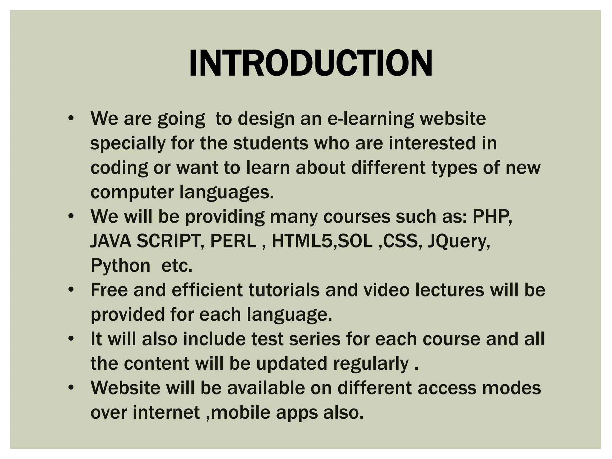 INTRODUCTION 
• We are going to design an e-learning website 
specially for the students who are interested in 
coding or want to learn about different types of new 
computer languages. 
• We will be providing many courses such as: PHP, 
JAVA SCRIPT, PERL , HTML5,SOL ,CSS, JQuery, 
Python etc. 
• Free and efficient tutorials and video lectures will be 
provided for each language. 
• It will also include test series for each course and all 
the content will be updated regularly . 
• Website will be available on different access modes 
over internet ,mobile apps also. 
 