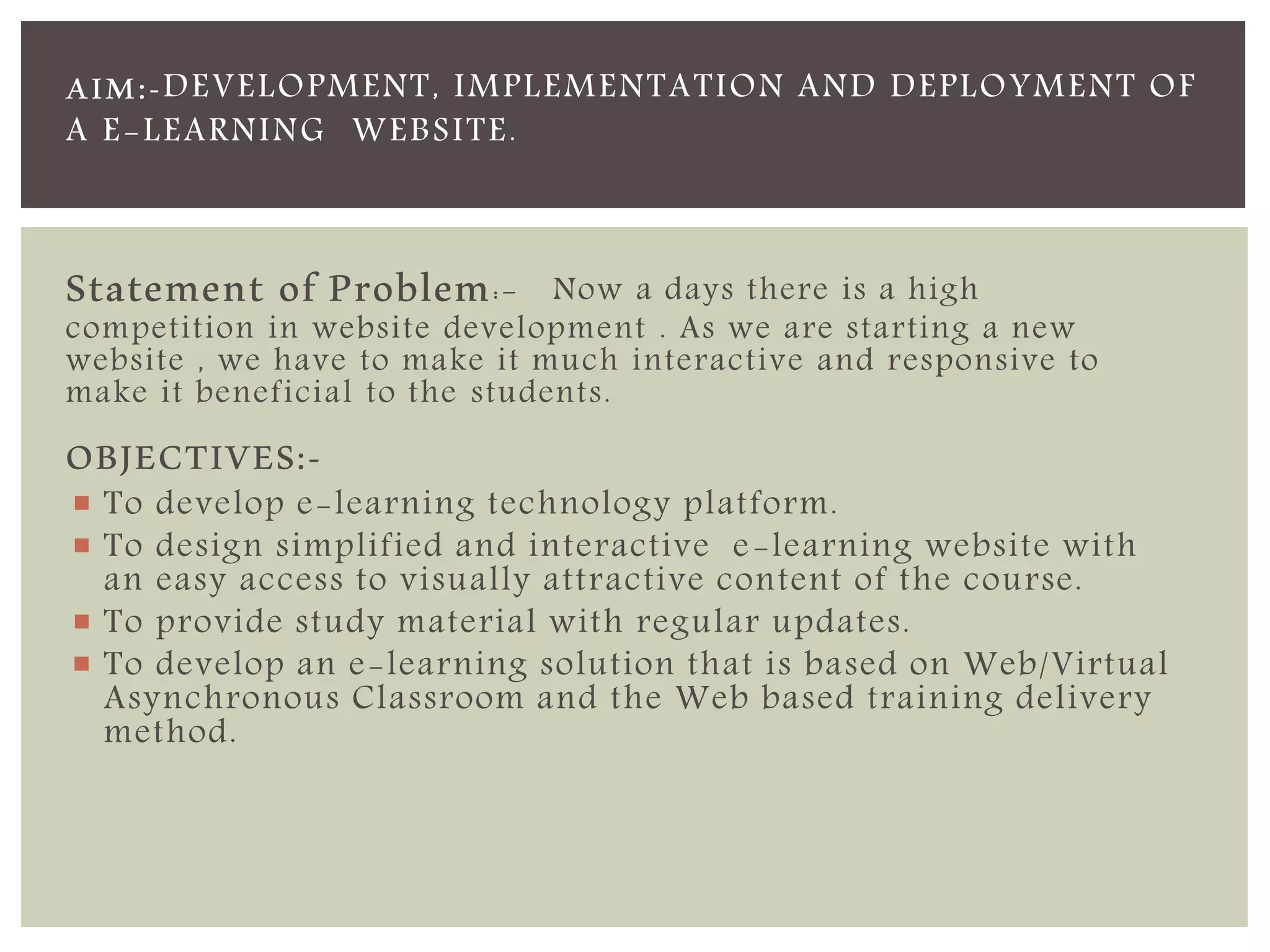 AIM:-DEVELOPMENT, IMPLEMENTATION AND DEPLOYMENT OF 
A E-LEARNING WEBSITE. 
Statement of Problem:- Now a days there is a high 
competition in website development . As we are starting a new 
website , we have to make it much interactive and responsive to 
make it beneficial to the students. 
OBJECTIVES:- 
 To develop e-learning technology platform. 
 To design simplified and interactive e-learning website with 
an easy access to visually attractive content of the course. 
 To provide study material with regular updates. 
 To develop an e-learning solution that is based on Web/Virtual 
Asynchronous Classroom and the Web based training delivery 
method. 
 