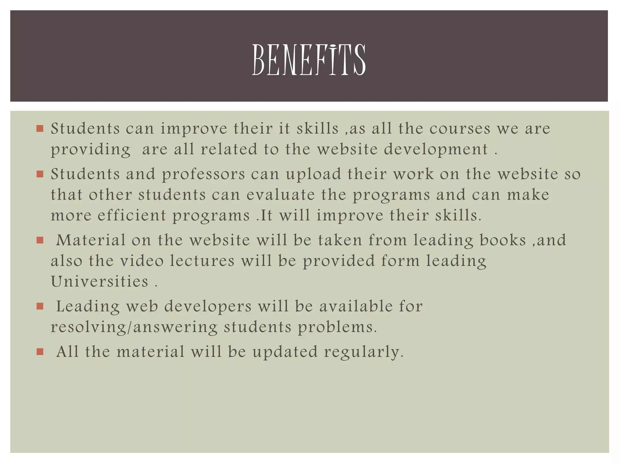 BENEFITS 
 Students can improve their it skills ,as all the courses we are 
providing are all related to the website development . 
 Students and professors can upload their work on the website so 
that other students can evaluate the programs and can make 
more efficient programs .It will improve their skills. 
 Material on the website will be taken from leading books ,and 
also the video lectures will be provided form leading 
Universities . 
 Leading web developers will be available for 
resolving/answering students problems. 
 All the material will be updated regularly. 
 