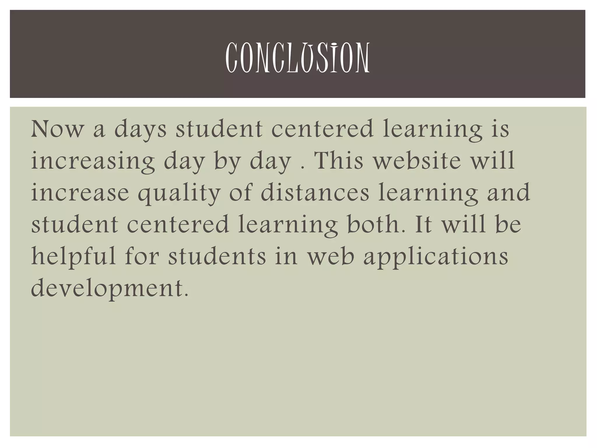 CONCLUSION 
Now a days student centered learning is 
increasing day by day . This website will 
increase quality of distances learning and 
student centered learning both. It will be 
helpful for students in web applications 
development. 
 