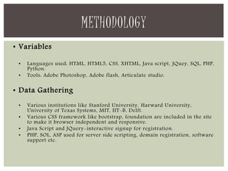 • Variables 
• Languages used: HTML, HTML5, CSS, XHTML, Java script, JQuey, SQL, PHP, 
Python. 
• Tools: Adobe Photoshop, Adobe flash, Articulate studio. 
• Data Gathering 
• Various institutions like Stanford University, Harward University, 
University of Texas Systems, MIT, IIT-B, Delft. 
• Various CSS framework like bootstrap, foundation are included in the site 
to make it browser independent and responsive. 
• Java Script and JQuery-interactive signup for registration. 
• PHP, SOL, ASP used for server side scripting, domain registration, software 
support etc. 
METHODOLOGY 
 