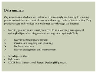 Data Analysis 
Organizations and education institutions increasingly are turning to learning 
platforms to deliver courses to learners and manage their online activities. They 
provide access and services to a wide user base through the internet. 
• Learning platforms are usually referred to as a learning management 
system(LMS) or a learning content management system(LCMS). 
 Learning content management 
 Curriculum mapping and planning 
 Tools and services 
 Learner engagement and management 
• Site Map-Creation 
• Style sheets 
• ADDIE is an Instructional System Design (ISD) model. 
 