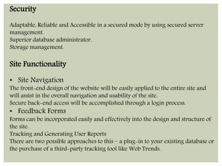 Security 
Adaptable, Reliable and Accessible in a secured mode by using secured server 
management. 
Superior database administrator. 
Storage management. 
Site Functionality 
• Site Navigation 
The front-end design of the website will be easily applied to the entire site and 
will assist in the overall navigation and usability of the site. 
Secure back-end access will be accomplished through a login process. 
• Feedback Forms 
Forms can be incorporated easily and effectively into the design and structure of 
the site. 
Tracking and Generating User Reports 
There are two possible approaches to this – a plug-in to your existing database or 
the purchase of a third-party tracking tool like Web Trends. 
 