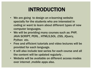 INTRODUCTION 
• We are going to design an e-learning website 
specially for the students who are interested in 
coding or want to learn about different types of new 
computer languages. 
• We will be providing many courses such as: PHP, 
JAVA SCRIPT, PERL , HTML5,SOL ,CSS, JQuery, 
Python etc. 
• Free and efficient tutorials and video lectures will be 
provided for each language. 
• It will also include test series for each course and all 
the content will be updated regularly . 
• Website will be available on different access modes 
over internet ,mobile apps also. 
 
