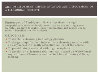 AIM:-DEVELOPMENT, IMPLEMENTATION AND DEPLOYMENT OF 
A E-LEARNING WEBSITE. 
Statement of Problem:- Now a days there is a high 
competition in website development . As we are starting a new 
website , we have to make it much interactive and responsive to 
make it beneficial to the students. 
OBJECTIVES:- 
 To develop e-learning technology platform. 
 To design simplified and interactive e-learning website with 
an easy access to visually attractive content of the course. 
 To provide study material with regular updates. 
 To develop an e-learning solution that is based on Web/Virtual 
Asynchronous Classroom and the Web based training delivery 
method. 
 