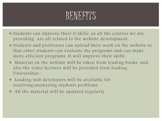 BENEFITS 
 Students can improve their it skills ,as all the courses we are 
providing are all related to the website development . 
 Students and professors can upload their work on the website so 
that other students can evaluate the programs and can make 
more efficient programs .It will improve their skills. 
 Material on the website will be taken from leading books ,and 
also the video lectures will be provided form leading 
Universities . 
 Leading web developers will be available for 
resolving/answering students problems. 
 All the material will be updated regularly. 
 